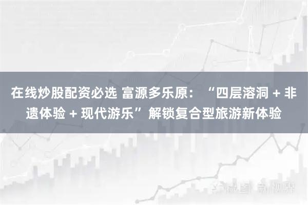 在线炒股配资必选 富源多乐原： “四层溶洞 + 非遗体验 + 现代游乐” 解锁复合型旅游新体验