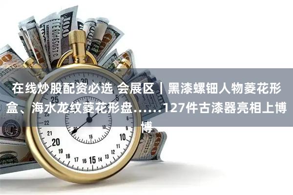在线炒股配资必选 会展区｜黑漆螺钿人物菱花形盒、海水龙纹菱花形盘……127件古漆器亮相上博