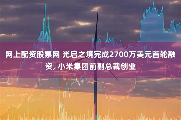 网上配资股票网 光启之境完成2700万美元首轮融资, 小米集团前副总裁创业