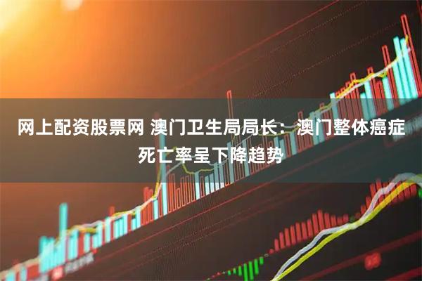 网上配资股票网 澳门卫生局局长：澳门整体癌症死亡率呈下降趋势