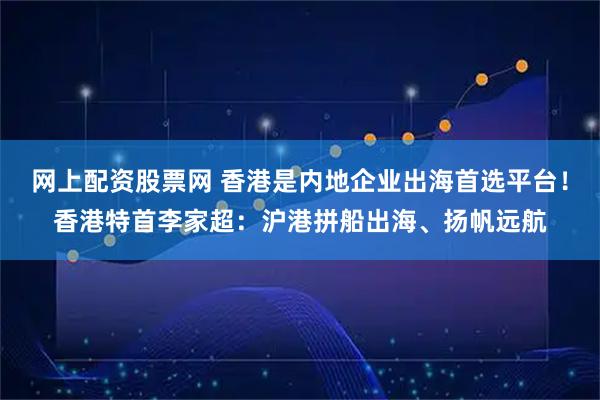 网上配资股票网 香港是内地企业出海首选平台！香港特首李家超：沪港拼船出海、扬帆远航