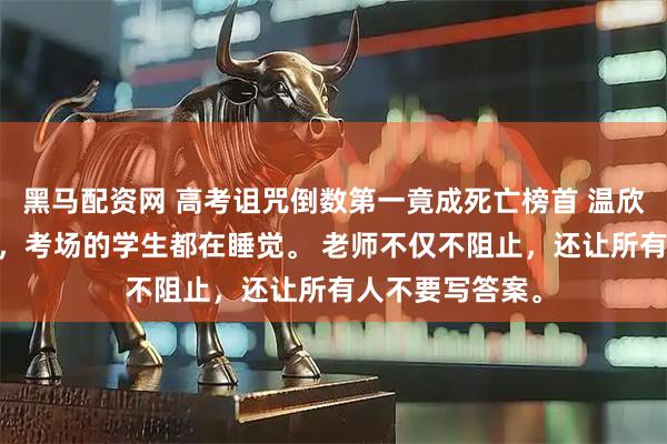 黑马配资网 高考诅咒倒数第一竟成死亡榜首 温欣许媛 高考当日，考场的学生都在睡觉。 老师不仅不阻止，还让所有人不要写答案。