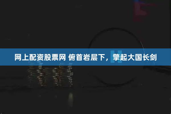 网上配资股票网 俯首岩层下，擎起大国长剑