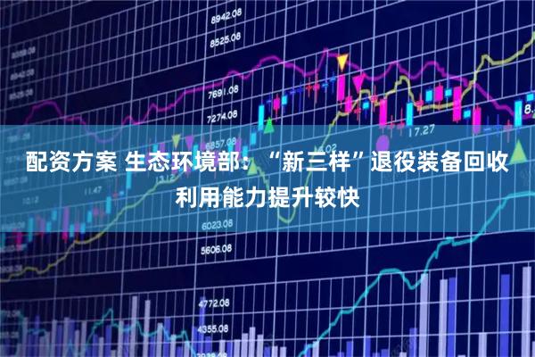 配资方案 生态环境部：“新三样”退役装备回收利用能力提升较快