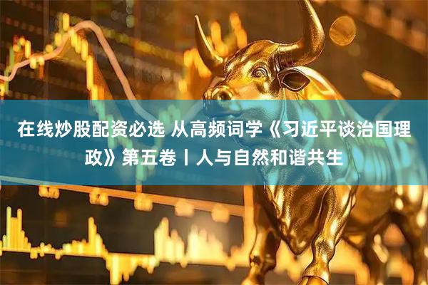 在线炒股配资必选 从高频词学《习近平谈治国理政》第五卷丨人与自然和谐共生