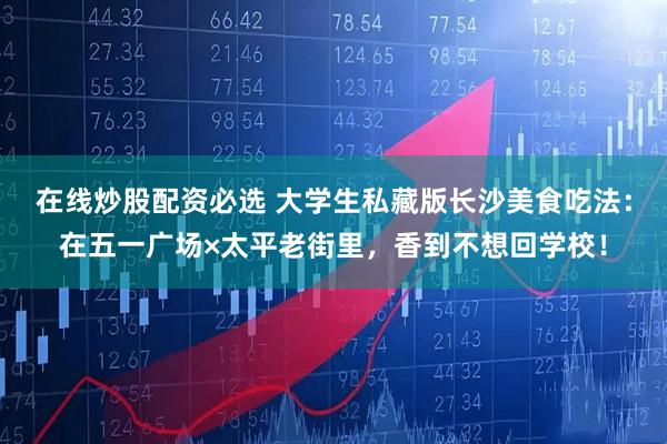 在线炒股配资必选 大学生私藏版长沙美食吃法：在五一广场×太平老街里，香到不想回学校！