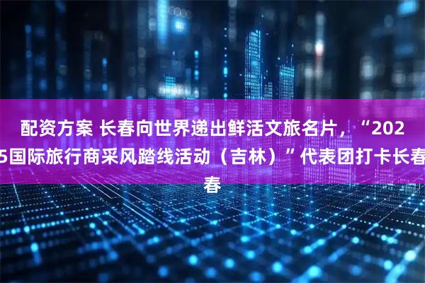 配资方案 长春向世界递出鲜活文旅名片，“2025国际旅行商采风踏线活动（吉林）”代表团打卡长春
