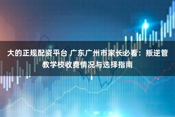 大的正规配资平台 广东广州市家长必看：叛逆管教学校收费情况与选择指南