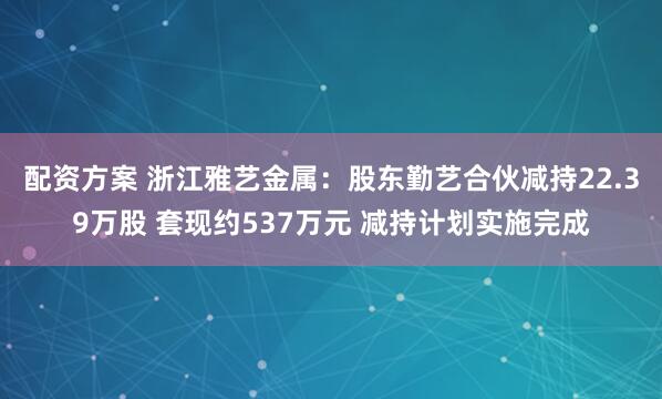 配资方案 浙江雅艺金属：股东勤艺合伙减持22.39万股 套现约537万元 减持计划实施完成