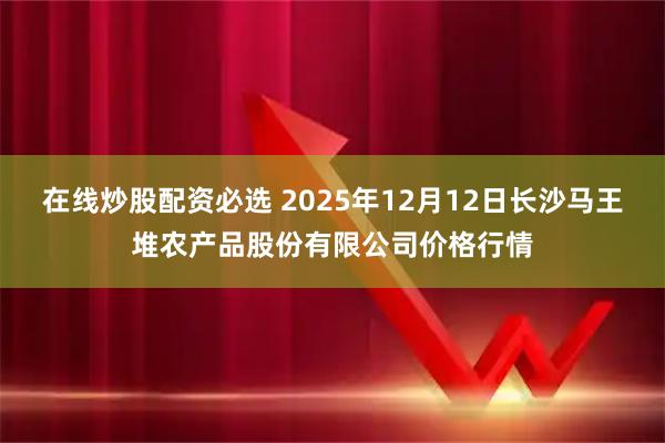 在线炒股配资必选 2025年12月12日长沙马王堆农产品股份有限公司价格行情