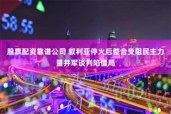 股票配资靠谱公司 叙利亚停火后整合受阻民主力量并军谈判陷僵局