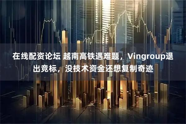 在线配资论坛 越南高铁遇难题，Vingroup退出竞标，没技术资金还想复制奇迹