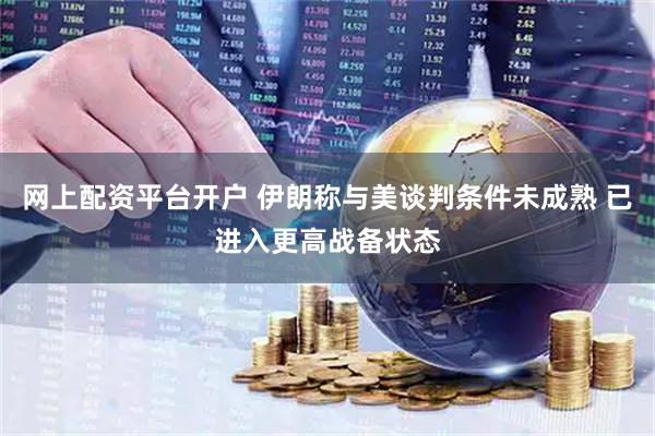 网上配资平台开户 伊朗称与美谈判条件未成熟 已进入更高战备状态