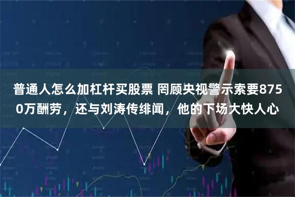 普通人怎么加杠杆买股票 罔顾央视警示索要8750万酬劳，还与刘涛传绯闻，他的下场大快人心