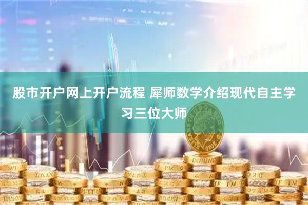 股市开户网上开户流程 犀师数学介绍现代自主学习三位大师