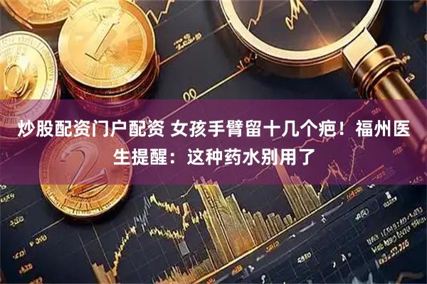 炒股配资门户配资 女孩手臂留十几个疤！福州医生提醒：这种药水别用了
