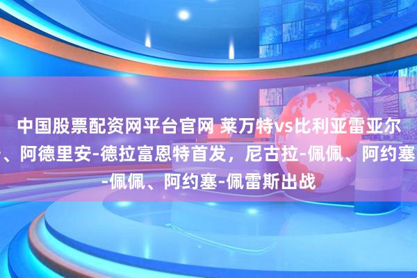中国股票配资网平台官网 莱万特vs比利亚雷亚尔：马修-瑞安、阿德里安-德拉富恩特首发，尼古拉-佩佩、阿约塞-佩雷斯出战