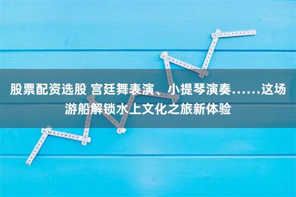股票配资选股 宫廷舞表演、小提琴演奏……这场游船解锁水上文化之旅新体验