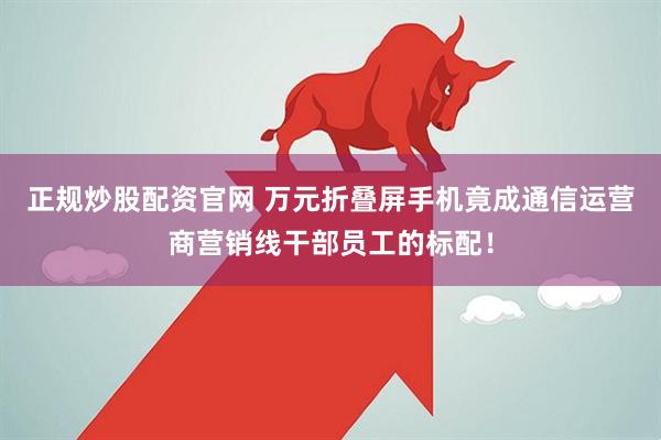 正规炒股配资官网 万元折叠屏手机竟成通信运营商营销线干部员工的标配！