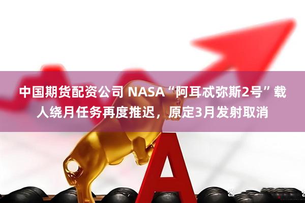 中国期货配资公司 NASA“阿耳忒弥斯2号”载人绕月任务再度推迟，原定3月发射取消