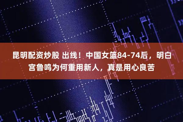 昆明配资炒股 出线！中国女篮84-74后，明白宫鲁鸣为何重用新人，真是用心良苦