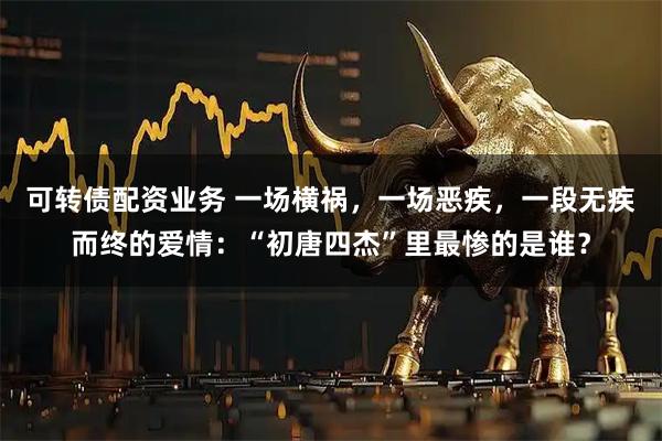 可转债配资业务 一场横祸，一场恶疾，一段无疾而终的爱情：“初唐四杰”里最惨的是谁？
