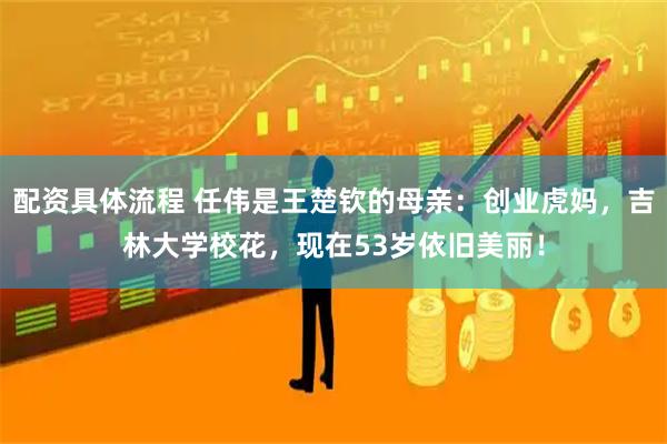 配资具体流程 任伟是王楚钦的母亲：创业虎妈，吉林大学校花，现在53岁依旧美丽！