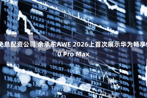 免息配资公司 余承东AWE 2026上首次展示华为畅享90 Pro Max