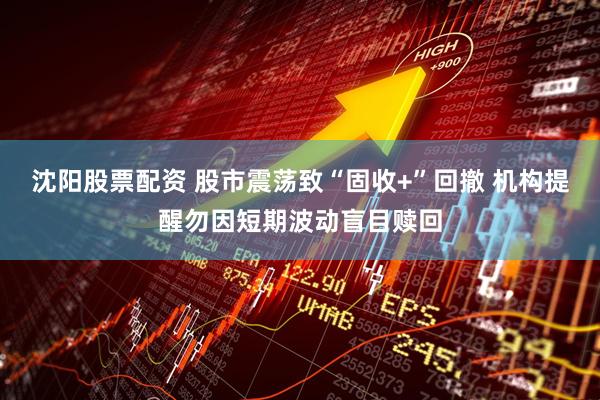 沈阳股票配资 股市震荡致“固收+”回撤 机构提醒勿因短期波动盲目赎回