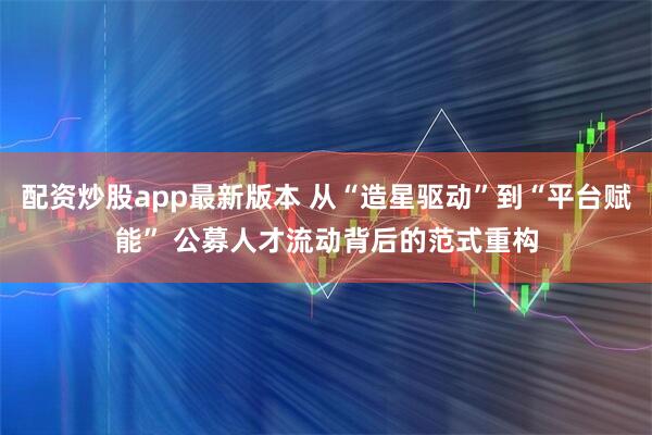 配资炒股app最新版本 从“造星驱动”到“平台赋能” 公募人才流动背后的范式重构