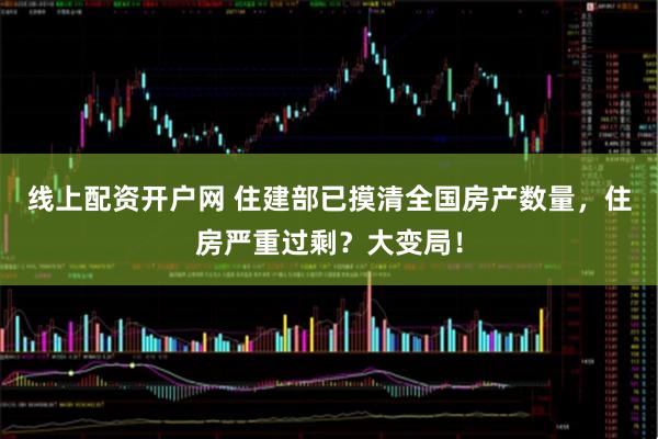 线上配资开户网 住建部已摸清全国房产数量，住房严重过剩？大变局！