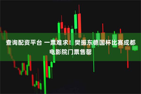 查询配资平台 一票难求！樊振东德国杯比赛成都电影院门票售罄